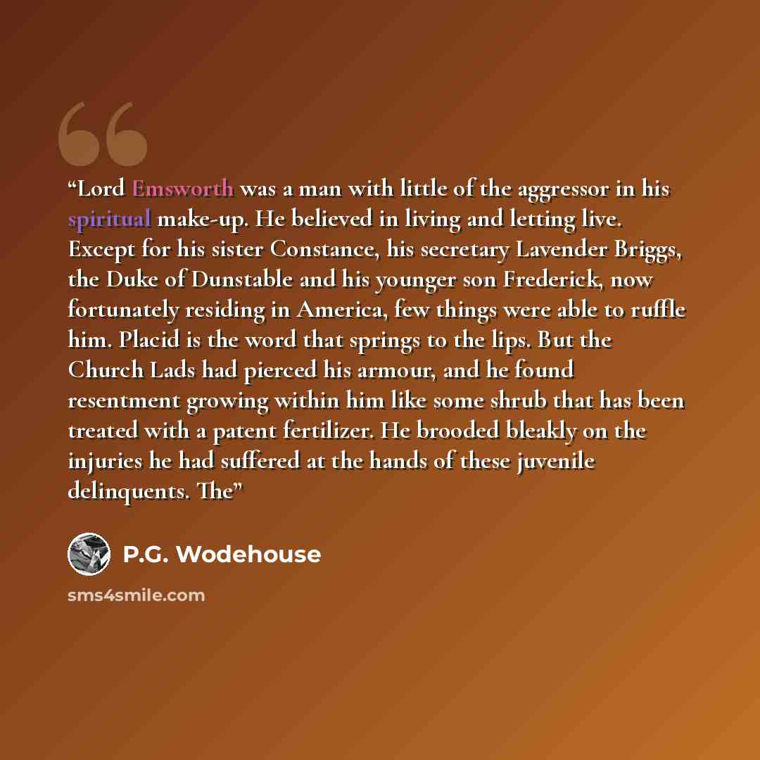 “Lord Emsworth was a man with little of the aggressor in his spiritual make-up. He believed in living and letting live. Except for his sister Constance, his secretary Lavender Briggs, the Duke of Dunstable and his younger son Frederick, now fortunately residing in America, few things were able to…” quote by P.G. Wodehouse
