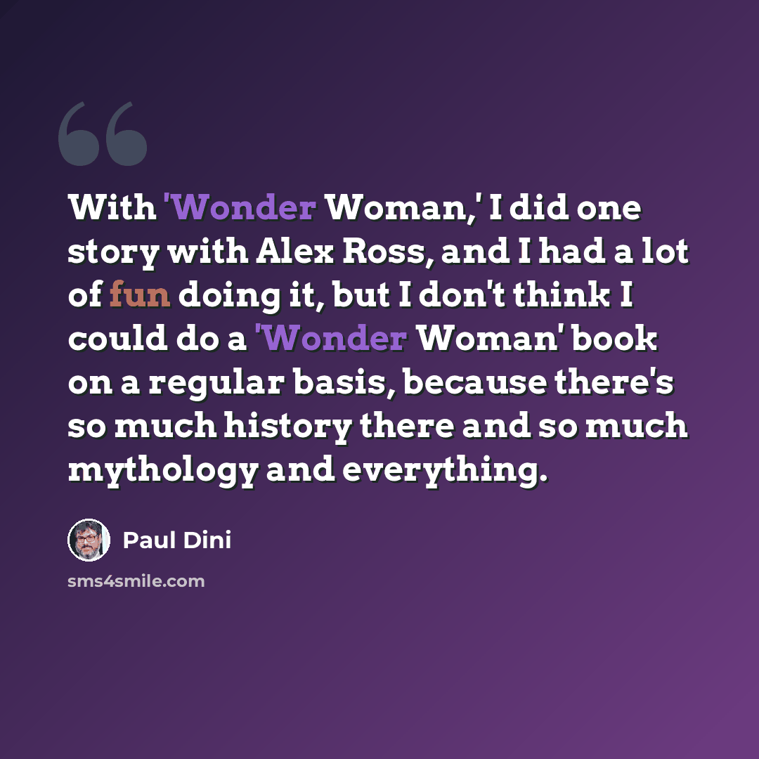 “With 'Wonder Woman,' I did one story with Alex Ross, and I had a lot of fun doing it, but I don't think I could do a 'Wonder Woman' book on a regular basis, because there's so much history there and so much mythology and everything.” quote by Paul Dini
