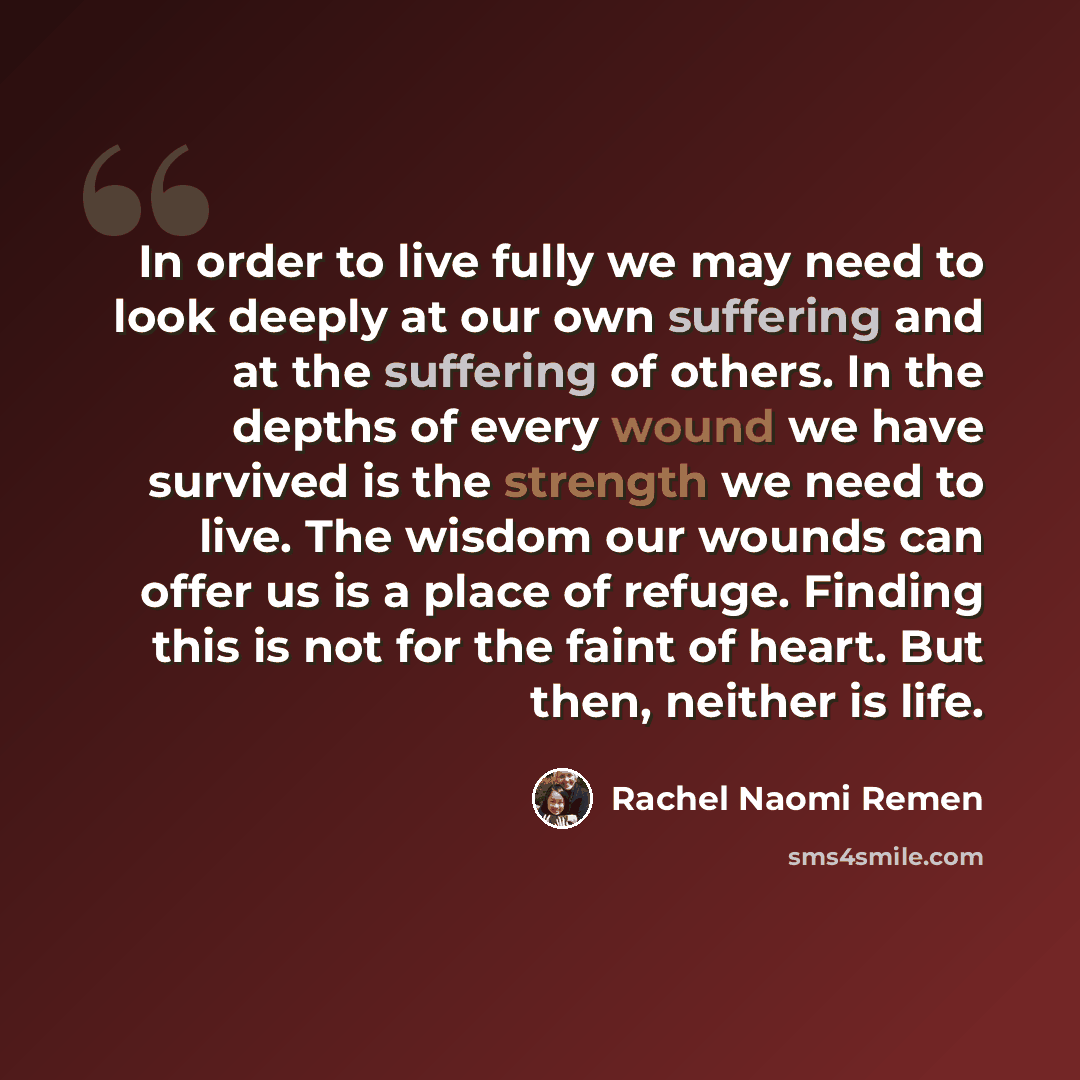 “In order to live fully we may need to look deeply at our own suffering and at the suffering of others. In the depths of every wound we have survived is the strength we need to live. The wisdom our wounds can offer us is a place of refuge. Finding this is not for the faint of heart. But then…” quote by Rachel Naomi Remen