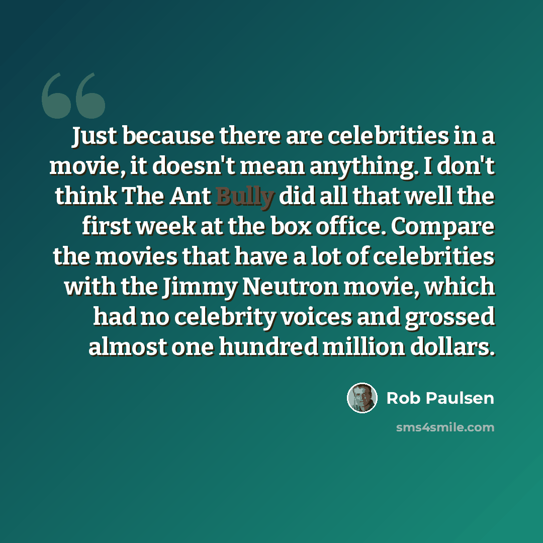 “Just because there are celebrities in a movie, it doesn't mean anything. I don't think The Ant Bully did all that well the first week at the box office. Compare the movies that have a lot of celebrities with the Jimmy Neutron movie, which had no celebrity voices and grossed almost one hundred…” quote by Rob Paulsen