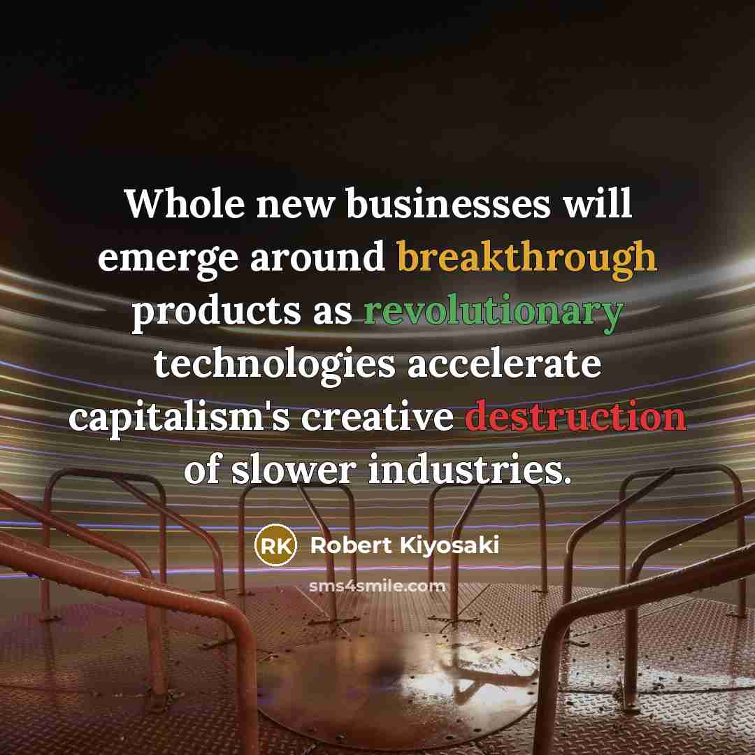 “Whole new businesses will emerge around breakthrough products as revolutionary technologies accelerate capitalism's creative destruction of slower industries.” quote by Robert Kiyosaki