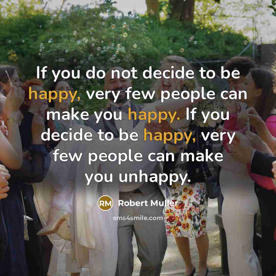 “If you do not decide to be happy, very few people can make you happy. If you decide to be happy, very few people can make you unhappy.” quote by Robert Muller