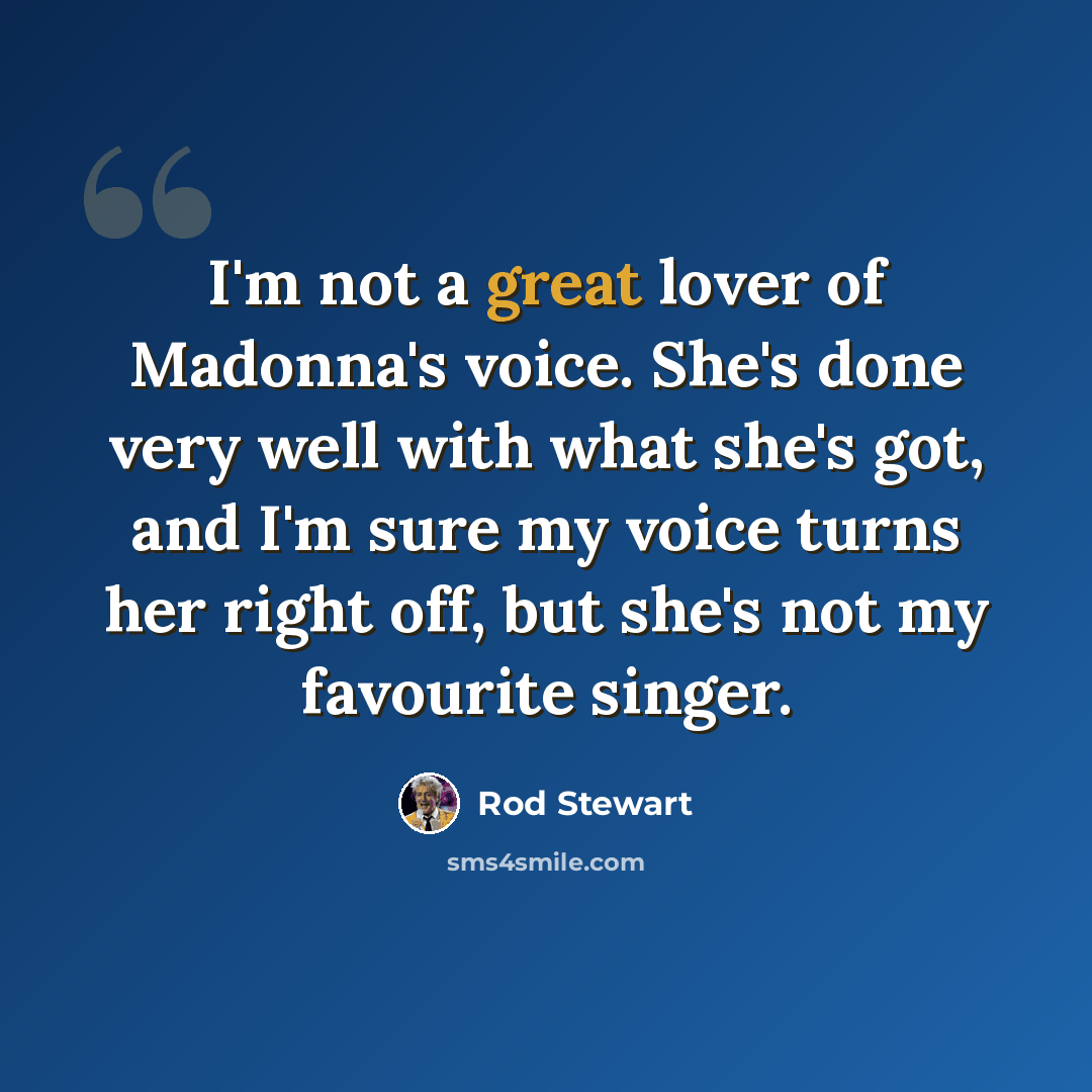 “I'm not a great lover of Madonna's voice. She's done very well with what she's got, and I'm sure my voice turns her right off, but she's not my favourite singer.” quote by Rod Stewart