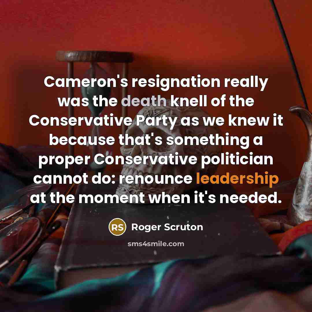“Cameron's resignation really was the death knell of the Conservative Party as we knew it because that's something a proper Conservative politician cannot do: renounce leadership at the moment when it's needed.” quote by Roger Scruton