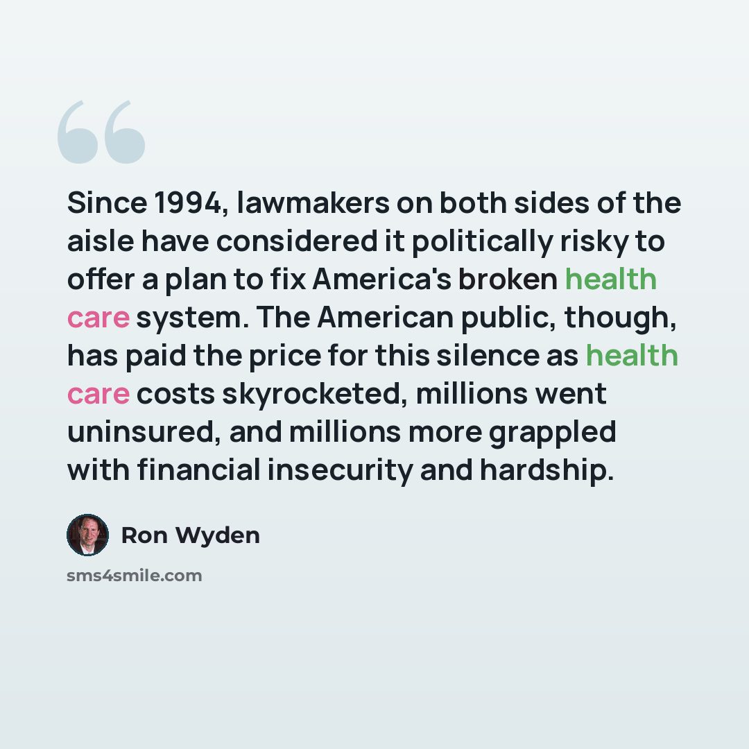 “Since 1994, lawmakers on both sides of the aisle have considered it politically risky to offer a plan to fix America's broken health care system. The American public, though, has paid the price for this silence as health care costs skyrocketed, millions went uninsured, and millions more grappled…” quote by Ron Wyden