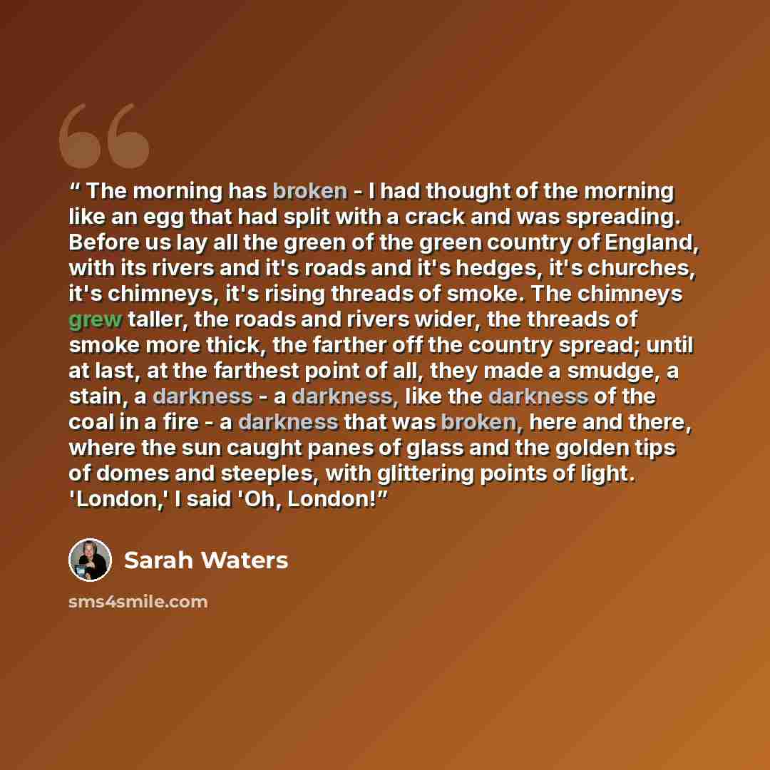 “The morning has broken - I had thought of the morning like an egg that had split with a crack and was spreading. Before us lay all the green of the green country of England, with its rivers and it's roads and it's hedges, it's churches, it's chimneys, it's rising threads of smoke. The chimneys…” quote by Sarah Waters