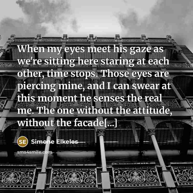 “When my eyes meet his gaze as we're sitting here staring at each other, time stops. Those eyes are piercing mine, and I can swear at this moment he senses the real me. The one without the attitude, without the facade[...]” quote by Simone Elkeles