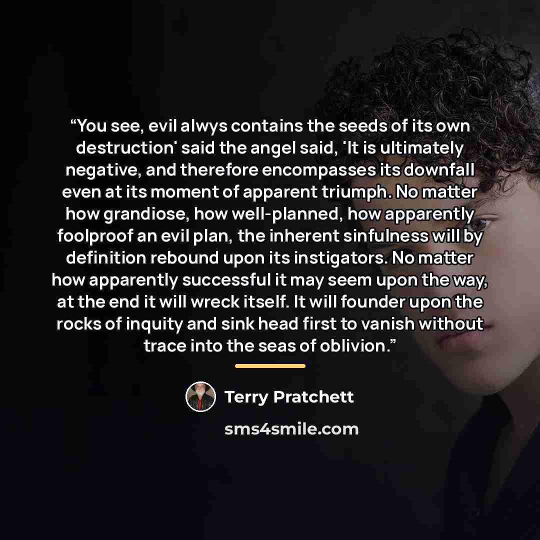 “You see, evil alwys contains the seeds of its own destruction' said the angel said, 'It is ultimately negative, and therefore encompasses its downfall even at its moment of apparent triumph. No matter how grandiose, how well-planned, how apparently foolproof an evil plan, the inherent sinfulness…” quote by Terry Pratchett