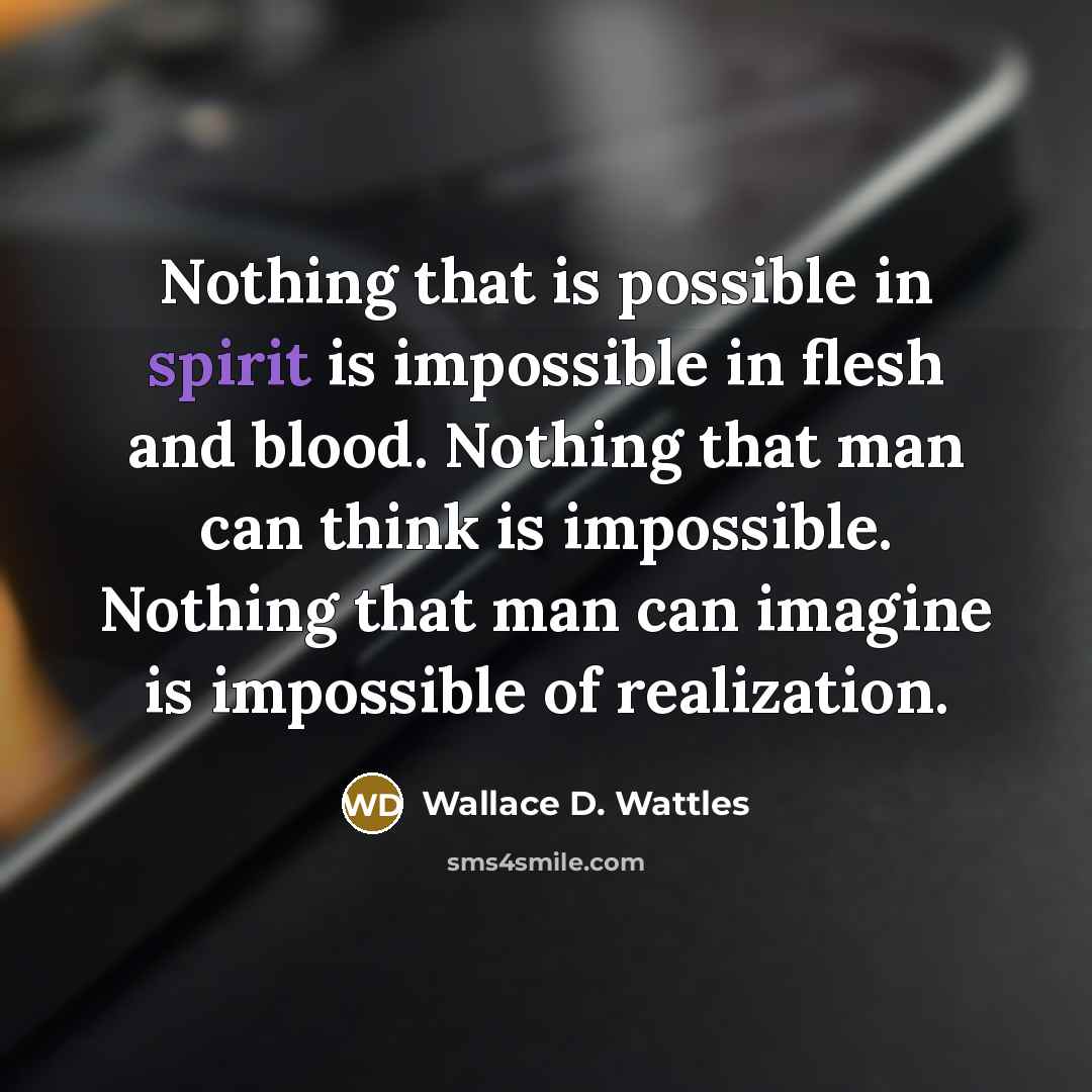 “Nothing that is possible in spirit is impossible in flesh and blood. Nothing that man can think is impossible. Nothing that man can imagine is impossible of realization.” quote by Wallace D. Wattles