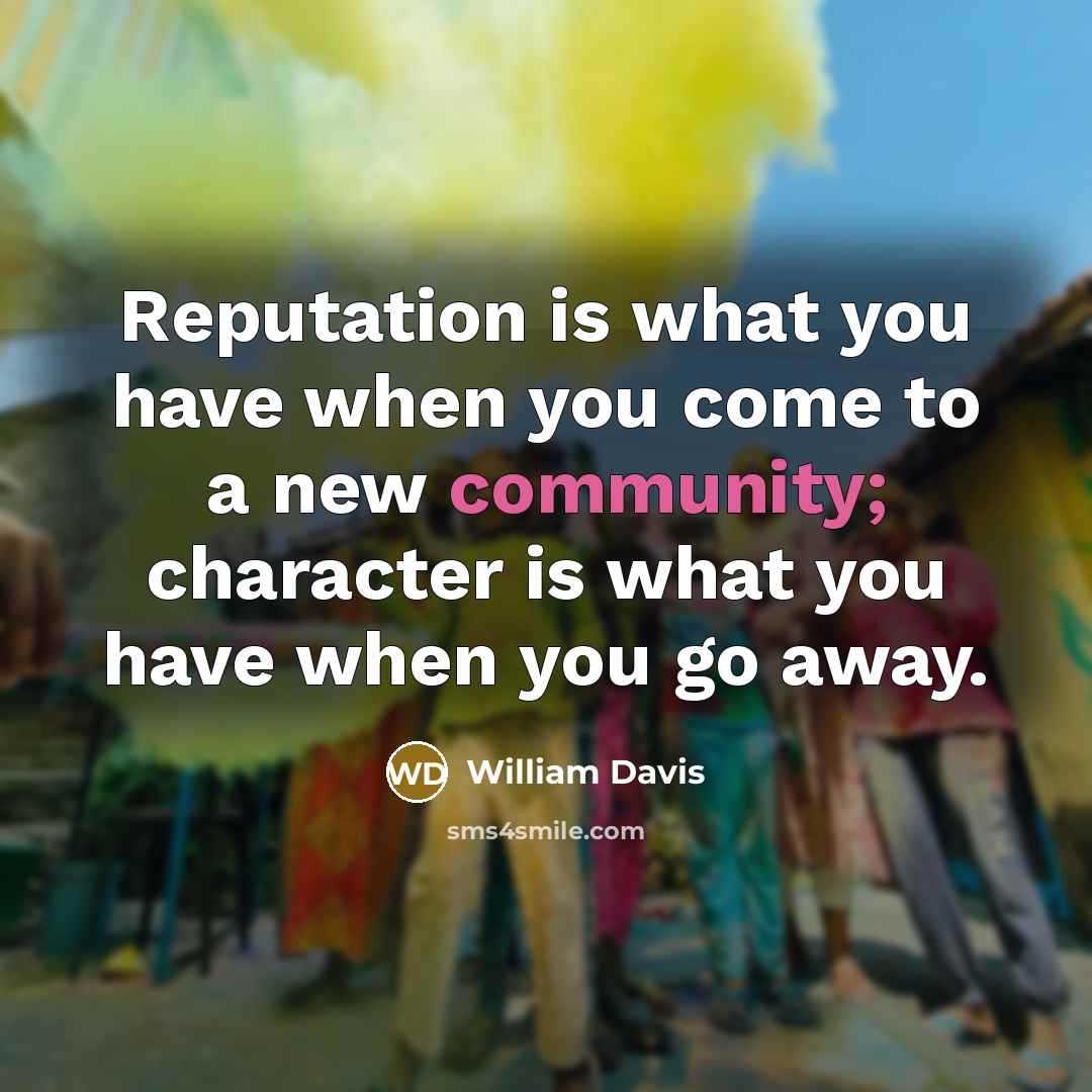 “Reputation is what you have when you come to a new community; character is what you have when you go away.” quote by William Davis
