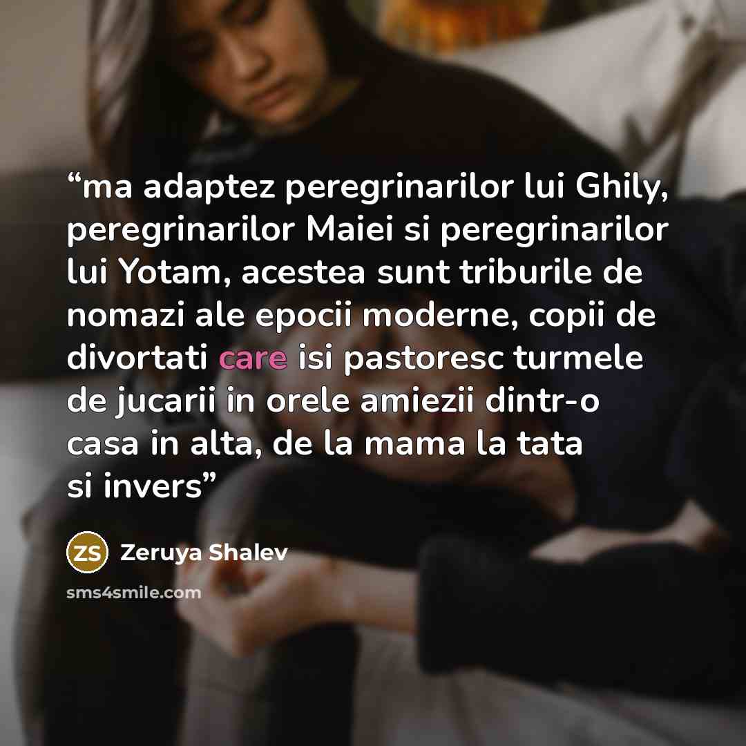“ma adaptez peregrinarilor lui Ghily, peregrinarilor Maiei si peregrinarilor lui Yotam, acestea sunt triburile de nomazi ale epocii moderne, copii de divortati care isi pastoresc turmele de jucarii in orele amiezii dintr-o casa in alta, de la mama la tata si invers” quote by Zeruya Shalev