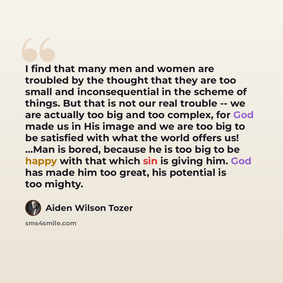 “I find that many men and women are troubled by the thought that they are too small and inconsequential in the scheme of things. But that is not our real trouble -- we are actually too big and too complex, for God made us in His image and we are too big to be satisfied with what the world offers…” quote by Aiden Wilson Tozer