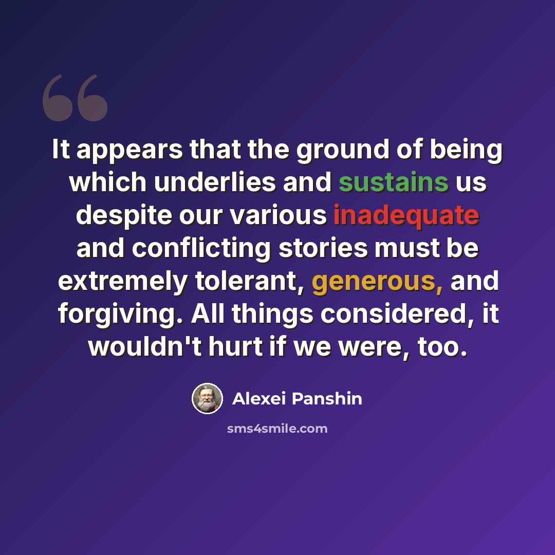 “It appears that the ground of being which underlies and sustains us despite our various inadequate and conflicting stories must be extremely tolerant, generous, and forgiving. All things considered, it wouldn't hurt if we were, too.” quote by Alexei Panshin
