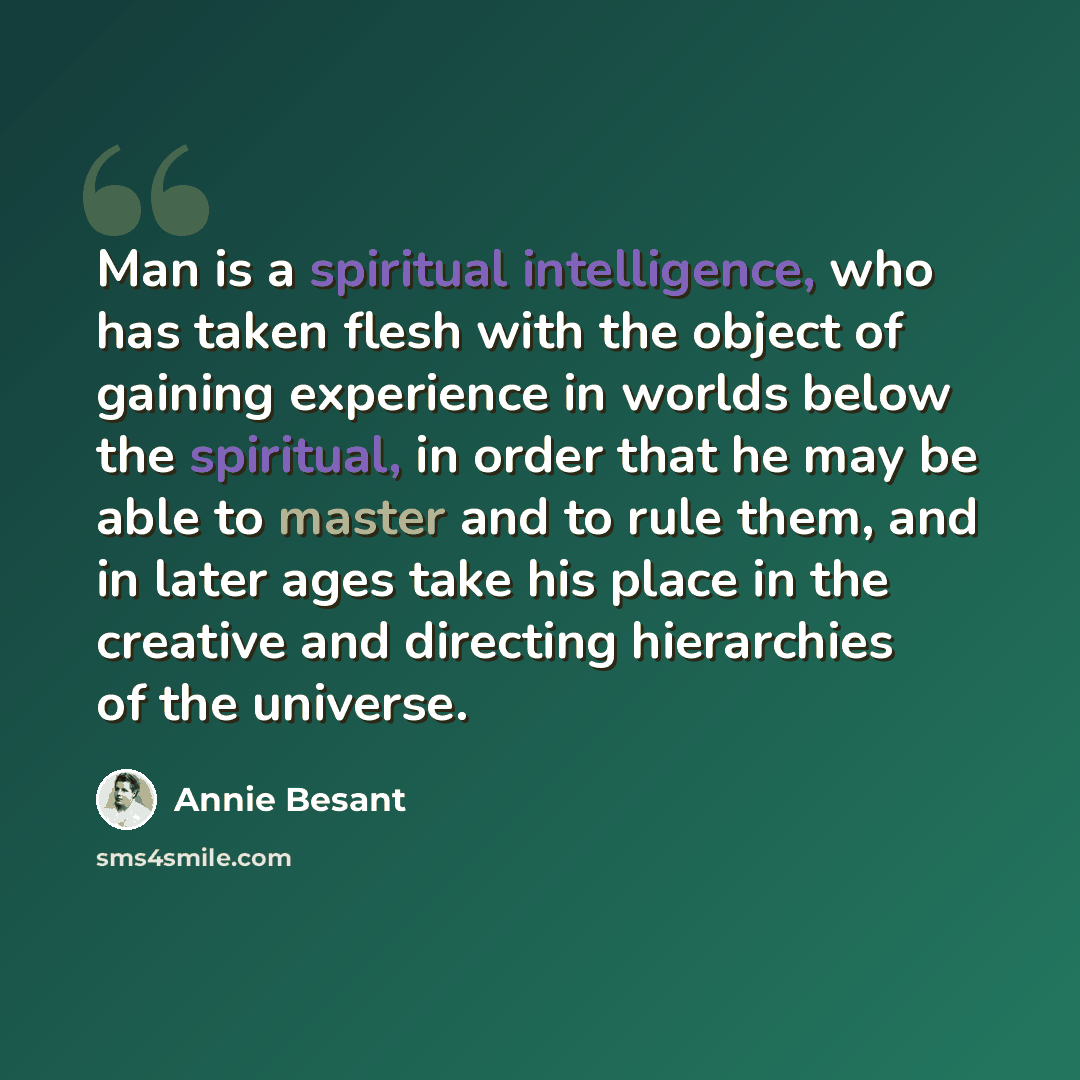 “Man is a spiritual intelligence, who has taken flesh with the object of gaining experience in worlds below the spiritual, in order that he may be able to master and to rule them, and in later ages take his place in the creative and directing hierarchies of the universe.” quote by Annie Besant