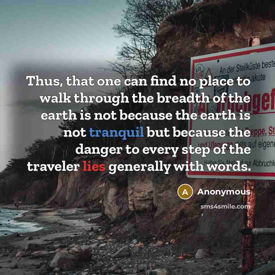 “Thus, that one can find no place to walk through the breadth of the earth is not because the earth is not tranquil but because the danger to every step of the traveler lies generally with words.” quote by Anonymous