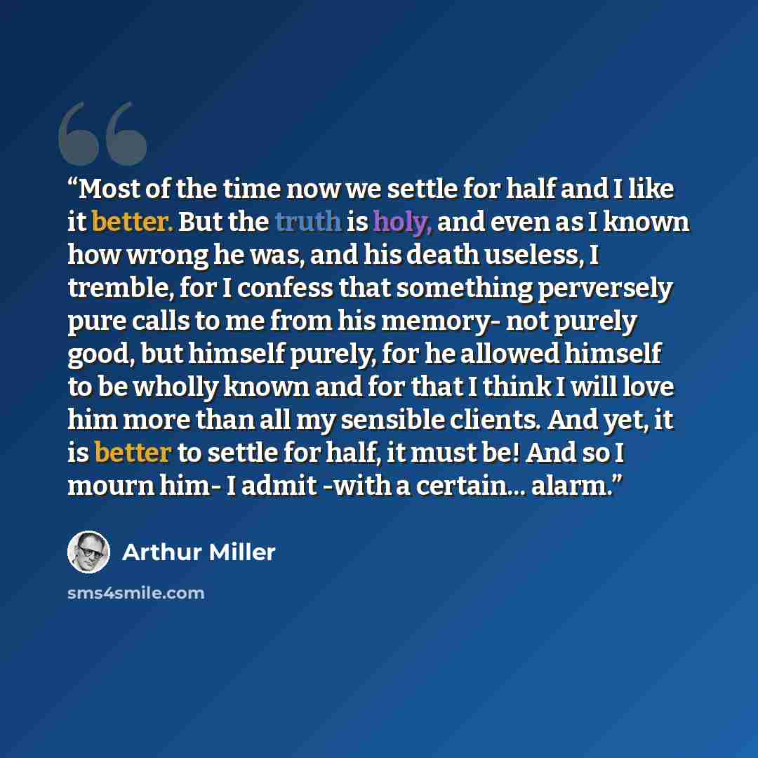 “Most of the time now we settle for half and I like it better. But the truth is holy, and even as I known how wrong he was, and his death useless, I tremble, for I confess that something perversely pure calls to me from his memory- not purely good, but himself purely, for he allowed himself to be…” quote by Arthur Miller