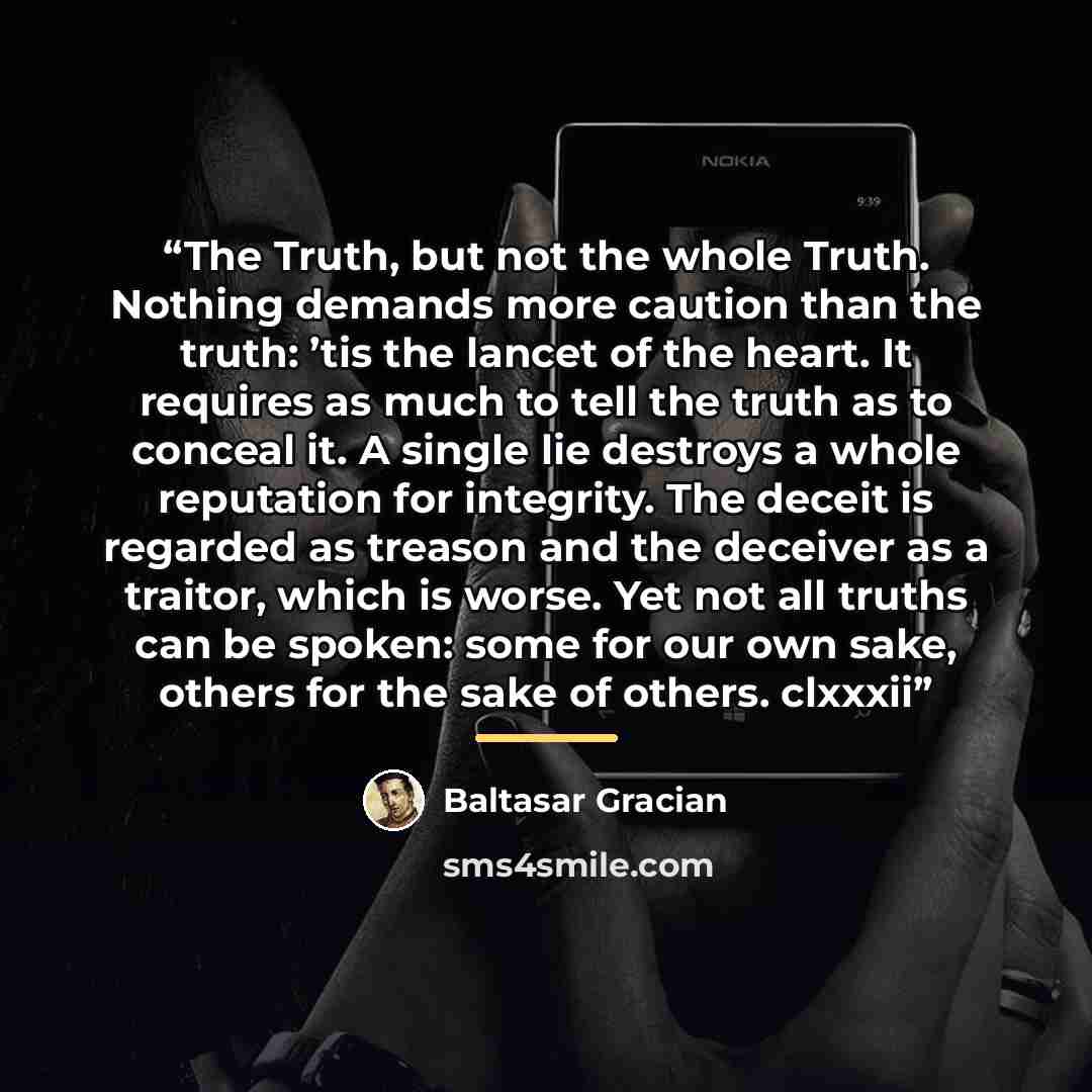 “The Truth, but not the whole Truth. Nothing demands more caution than the truth: ’tis the lancet of the heart. It requires as much to tell the truth as to conceal it. A single lie destroys a whole reputation for integrity. The deceit is regarded as treason and the deceiver as a traitor, which is…” quote by Baltasar Gracián