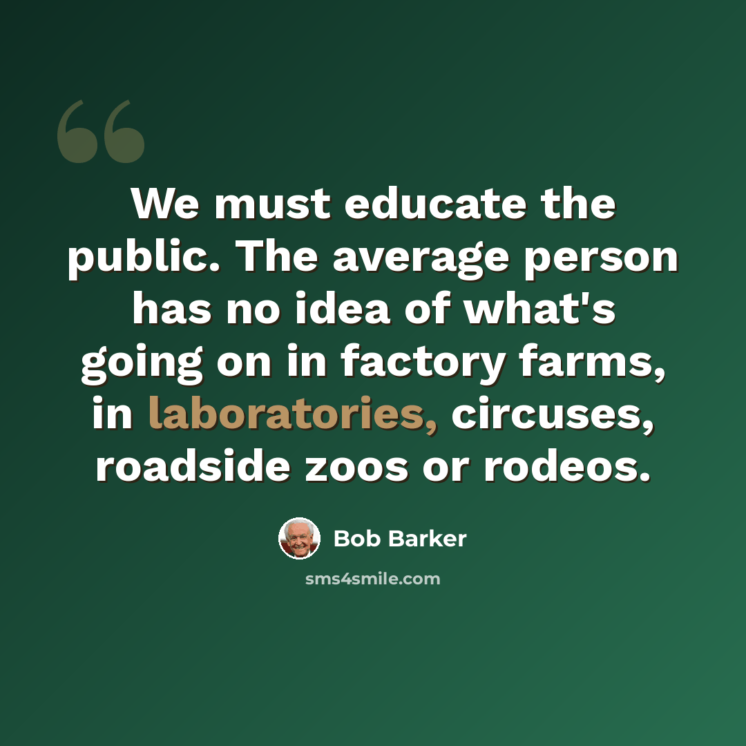 “We must educate the public. The average person has no idea of what's going on in factory farms, in laboratories, circuses, roadside zoos or rodeos.” quote by Bob Barker