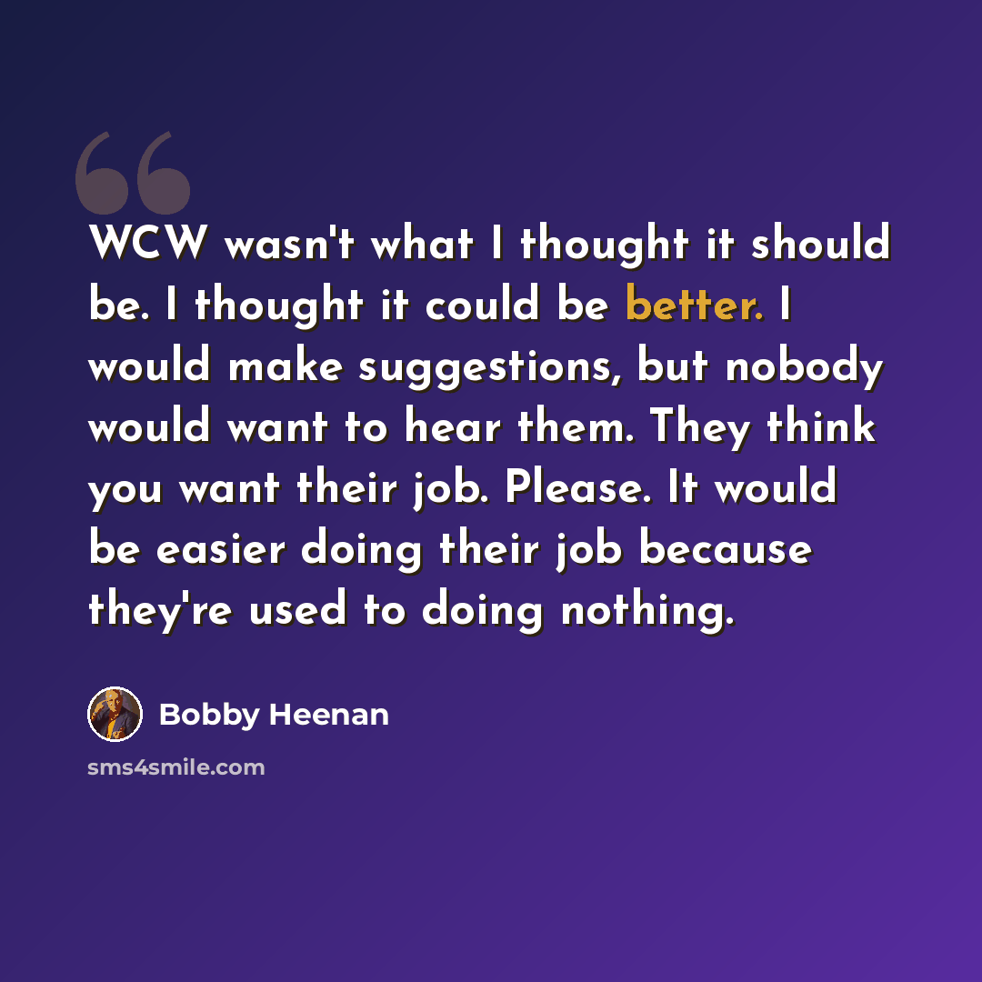 “WCW wasn't what I thought it should be. I thought it could be better. I would make suggestions, but nobody would want to hear them. They think you want their job. Please. It would be easier doing their job because they're used to doing nothing.” quote by Bobby Heenan