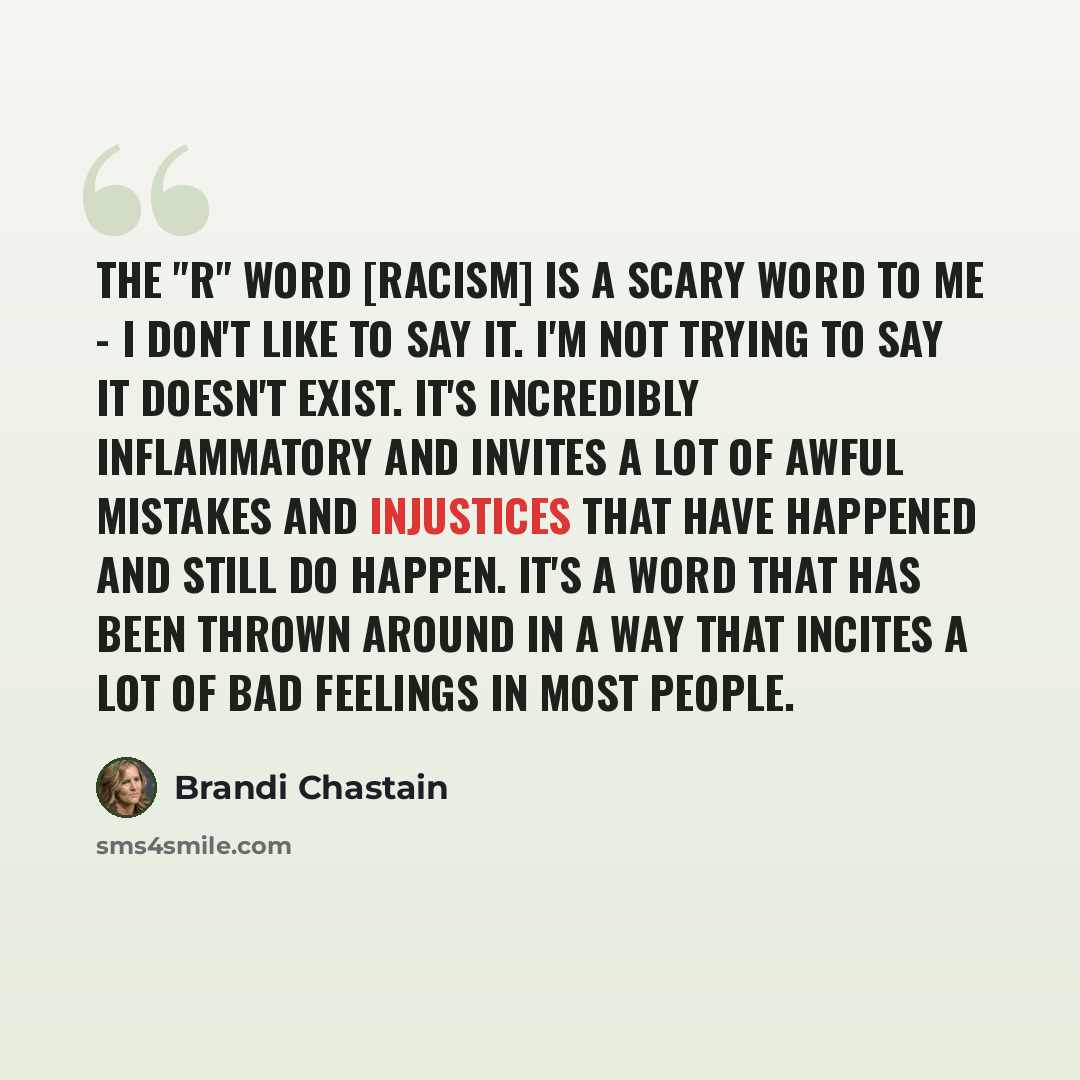 “The "r" word [racism] is a scary word to me - I don't like to say it. I'm not trying to say it doesn't exist. It's incredibly inflammatory and invites a lot of awful mistakes and injustices that have happened and still do happen. It's a word that has been thrown around in a way that incites a lot…” quote by Brandi Chastain
