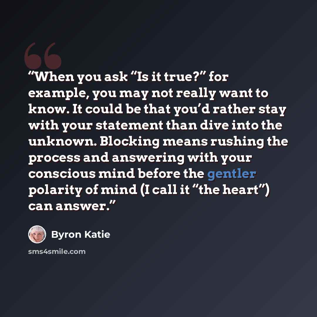 “When you ask “Is it true?” for example, you may not really want to know. It could be that you’d rather stay with your statement than dive into the unknown. Blocking means rushing the process and answering with your conscious mind before the gentler polarity of mind (I call it “the heart”) can…” quote by Byron Katie