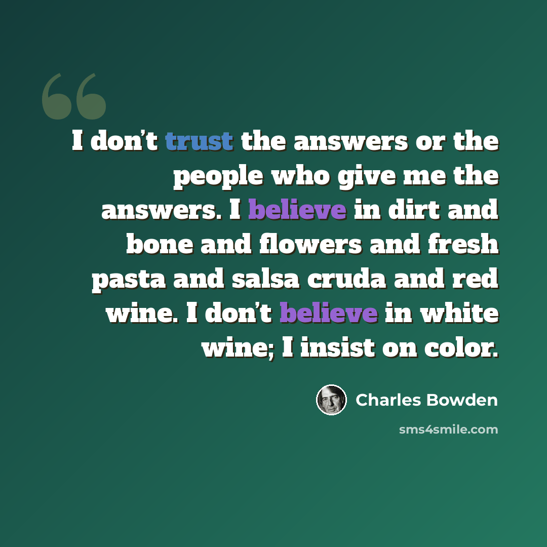 “I don’t trust the answers or the people who give me the answers. I believe in dirt and bone and flowers and fresh pasta and salsa cruda and red wine. I don’t believe in white wine; I insist on color.” quote by Charles Bowden