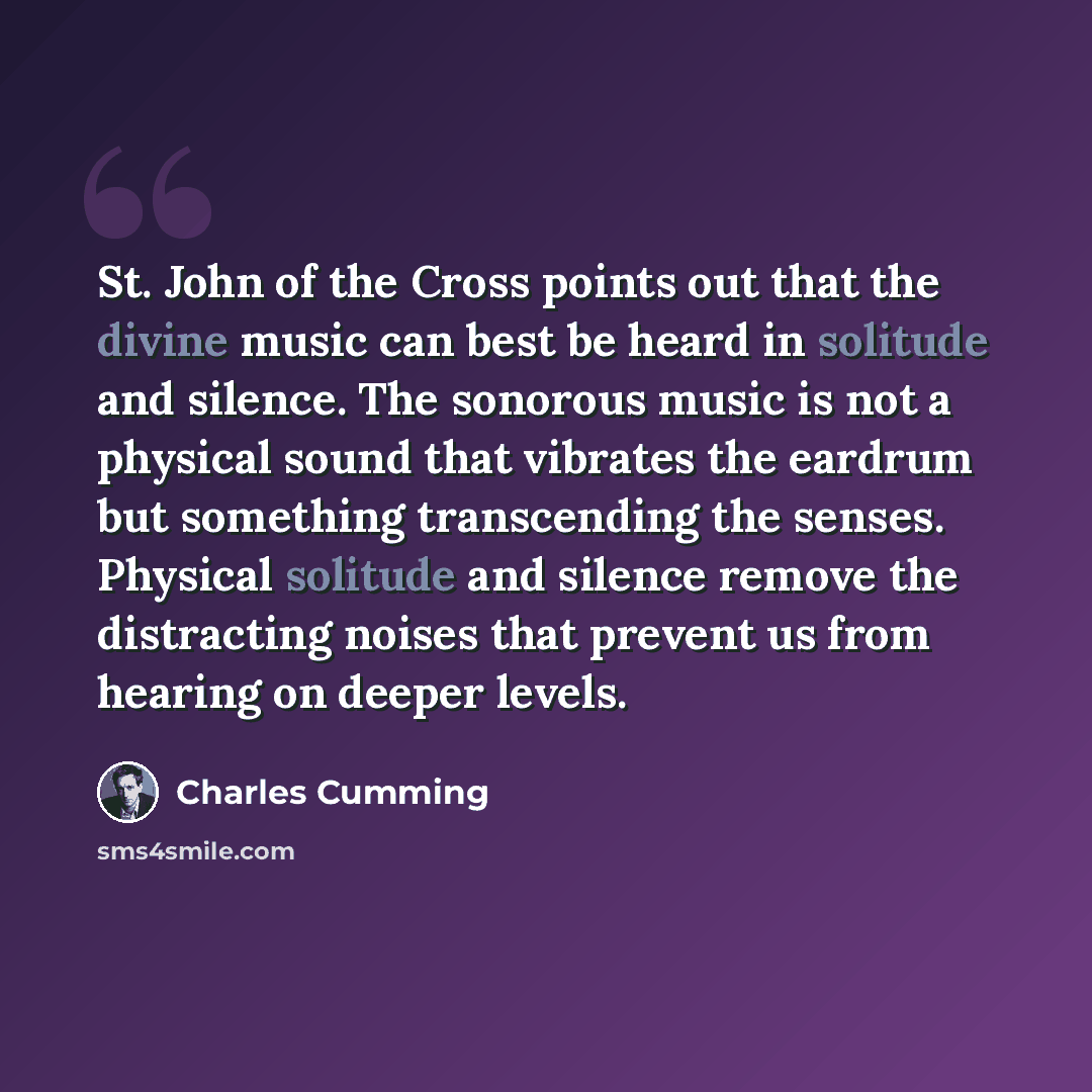 “St. John of the Cross points out that the divine music can best be heard in solitude and silence. The sonorous music is not a physical sound that vibrates the eardrum but something transcending the senses. Physical solitude and silence remove the distracting noises that prevent us from hearing on…” quote by Charles Cumming
