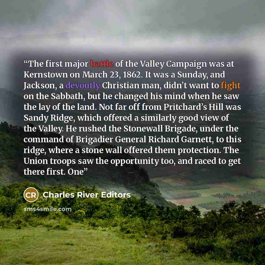 “The first major battle of the Valley Campaign was at Kernstown on March 23, 1862. It was a Sunday, and Jackson, a devoutly Christian man, didn’t want to fight on the Sabbath, but he changed his mind when he saw the lay of the land. Not far off from Pritchard’s Hill was Sandy Ridge, which offered a…” quote by Charles River Editors