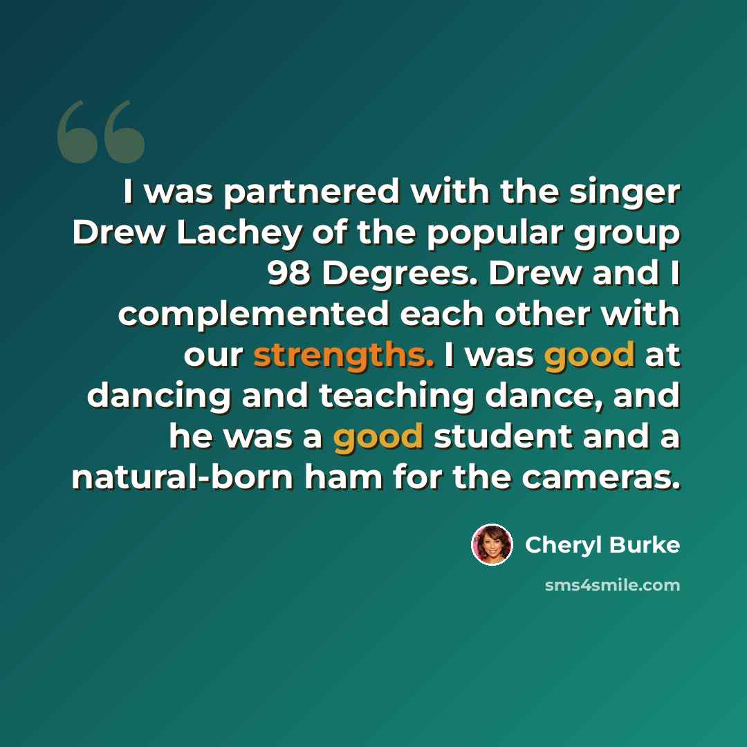 “I was partnered with the singer Drew Lachey of the popular group 98 Degrees. Drew and I complemented each other with our strengths. I was good at dancing and teaching dance, and he was a good student and a natural-born ham for the cameras.” quote by Cheryl Burke