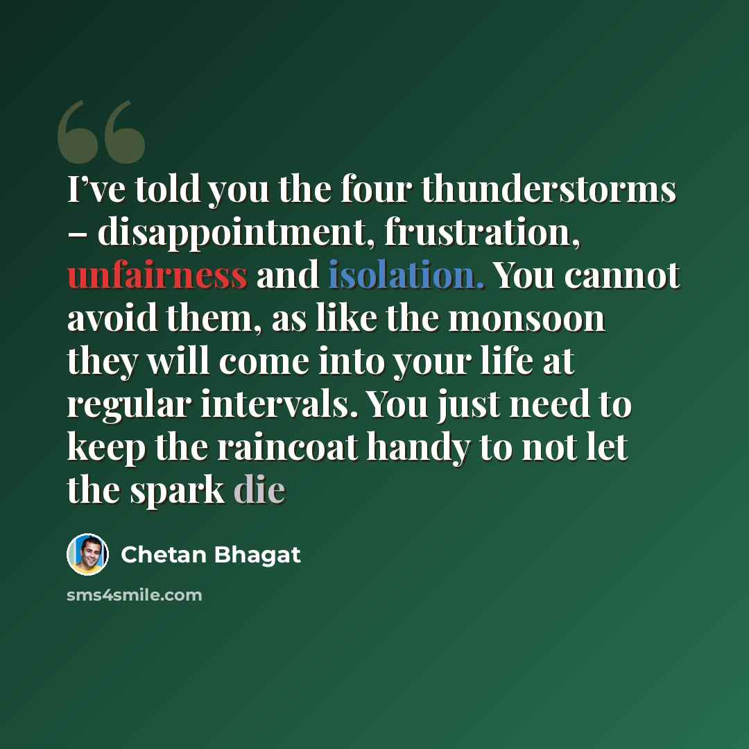 “I’ve told you the four thunderstorms – disappointment, frustration, unfairness and isolation. You cannot avoid them, as like the monsoon they will come into your life at regular intervals. You just need to keep the raincoat handy to not let the spark die” quote by Chetan Bhagat