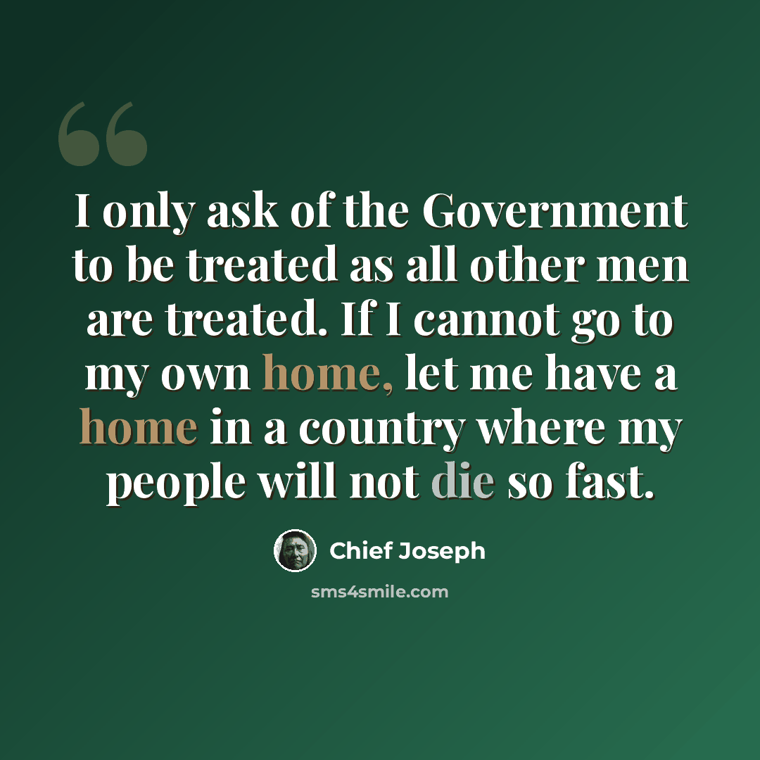 “I only ask of the Government to be treated as all other men are treated. If I cannot go to my own home, let me have a home in a country where my people will not die so fast.” quote by Chief Joseph