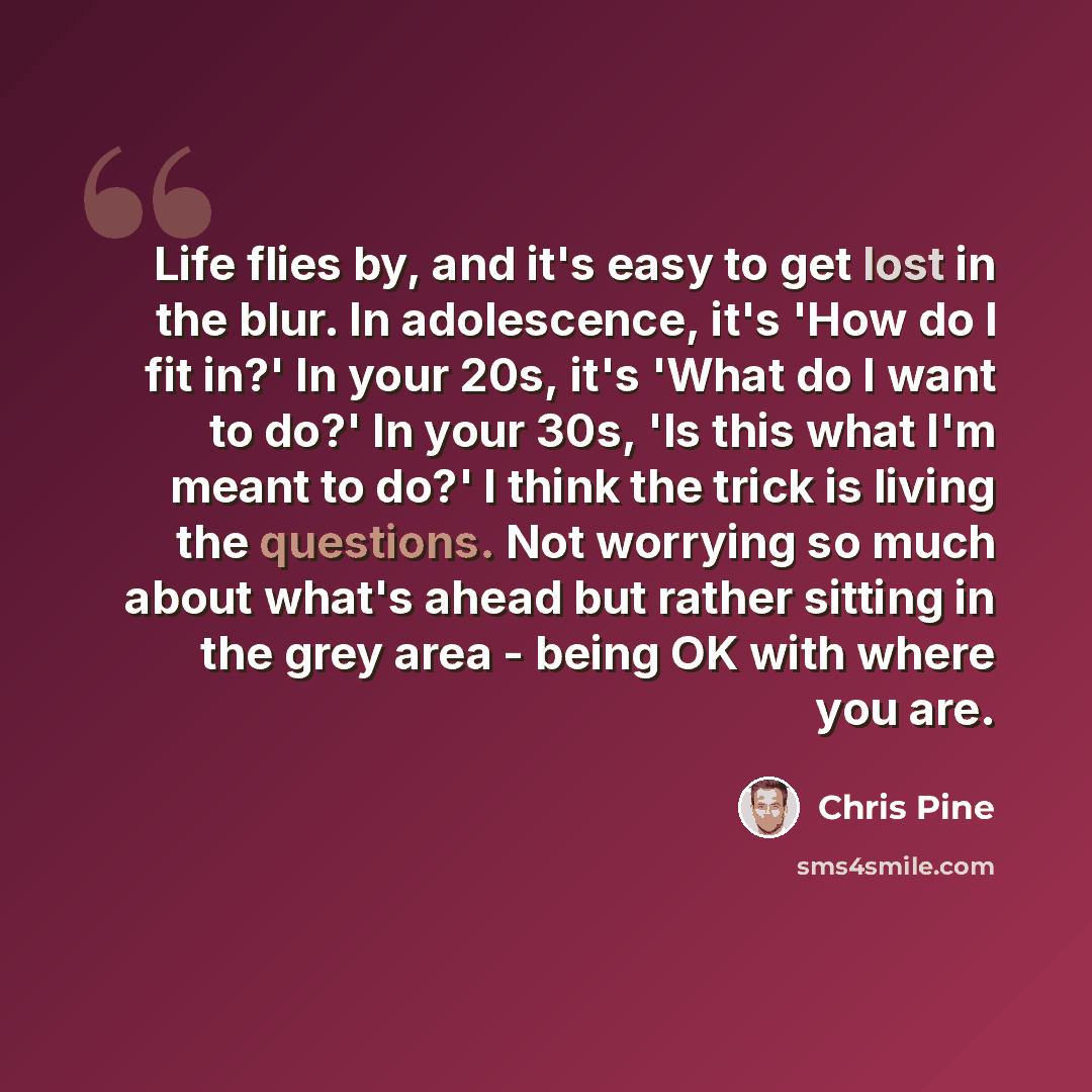 “Life flies by, and it's easy to get lost in the blur. In adolescence, it's 'How do I fit in?' In your 20s, it's 'What do I want to do?' In your 30s, 'Is this what I'm meant to do?' I think the trick is living the questions. Not worrying so much about what's ahead but rather sitting in the grey…” quote by Chris Pine