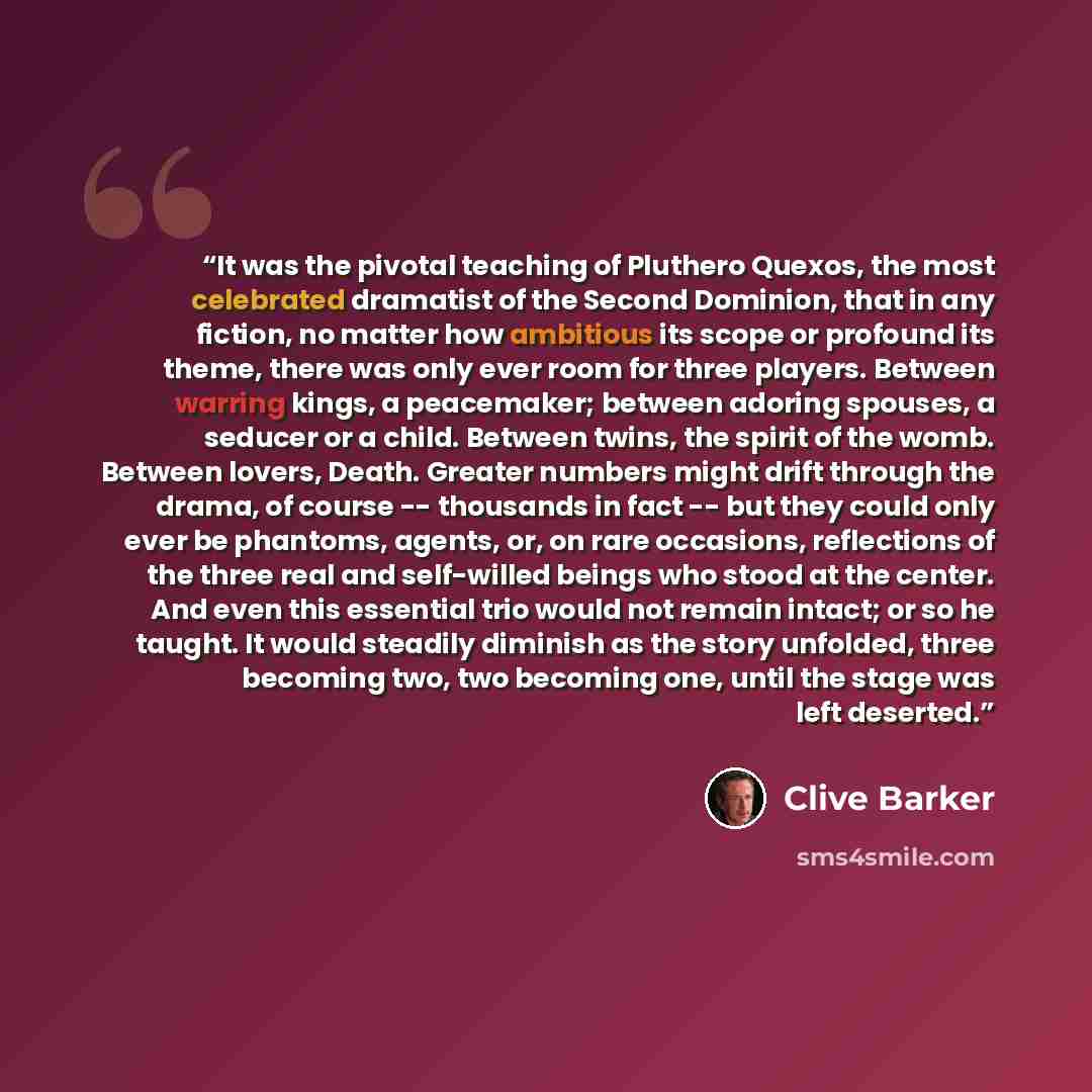 “It was the pivotal teaching of Pluthero Quexos, the most celebrated dramatist of the Second Dominion, that in any fiction, no matter how ambitious its scope or profound its theme, there was only ever room for three players. Between warring kings, a peacemaker; between adoring spouses, a seducer or…” quote by Clive Barker