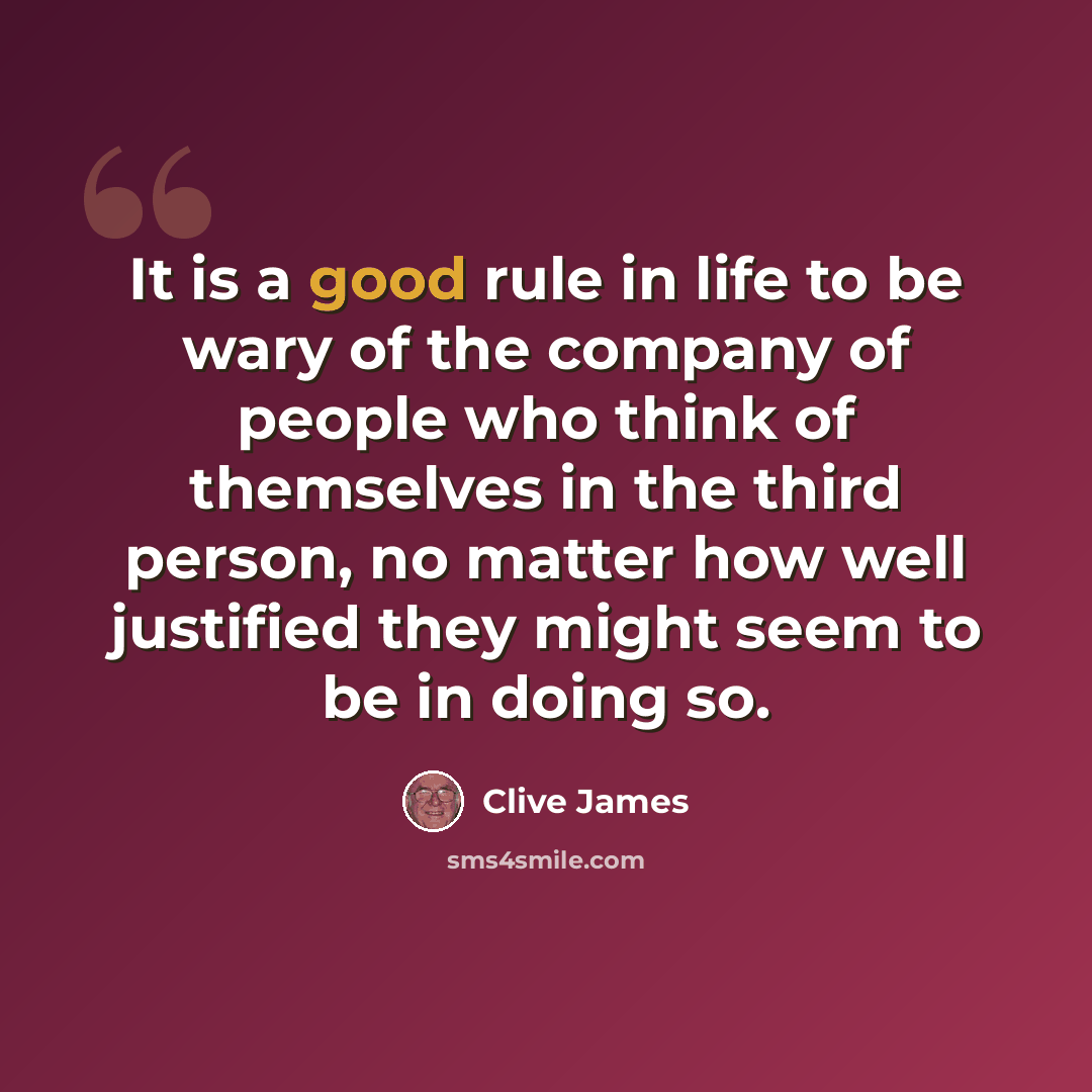 “It is a good rule in life to be wary of the company of people who think of themselves in the third person, no matter how well justified they might seem to be in doing so.” quote by Clive James
