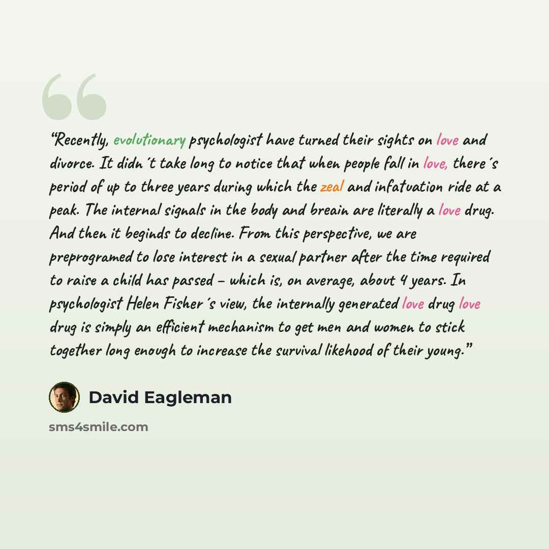 “Recently, evolutionary psychologist have turned their sights on love and divorce. It didn´t take long to notice that when people fall in love, there´s period of up to three years during which the zeal and infatuation ride at a peak. The internal signals in the body and breain are literally a love…” quote by David Eagleman