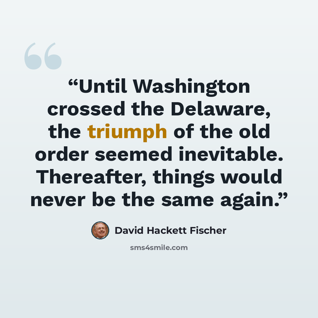 “Until Washington crossed the Delaware, the triumph of the old order seemed inevitable. Thereafter, things would never be the same again.” quote by David Hackett Fischer
