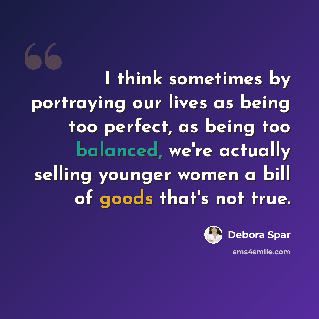 “I think sometimes by portraying our lives as being too perfect, as being too balanced, we're actually selling younger women a bill of goods that's not true.” quote by Debora Spar