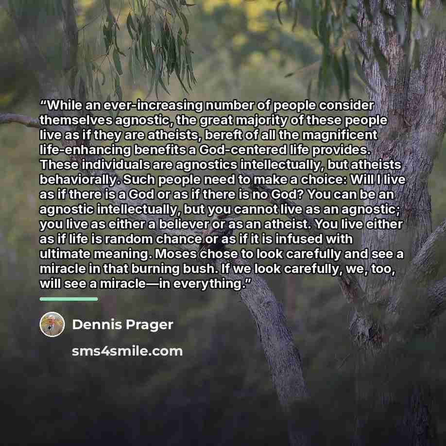 “While an ever-increasing number of people consider themselves agnostic, the great majority of these people live as if they are atheists, bereft of all the magnificent life-enhancing benefits a God-centered life provides. These individuals are agnostics intellectually, but atheists behaviorally…” quote by Dennis Prager