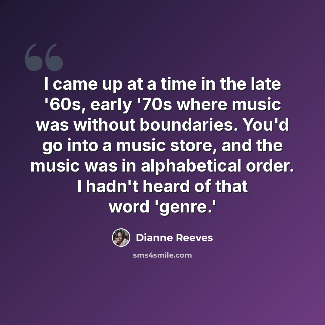 “I came up at a time in the late '60s, early '70s where music was without boundaries. You'd go into a music store, and the music was in alphabetical order. I hadn't heard of that word 'genre.'” quote by Dianne Reeves