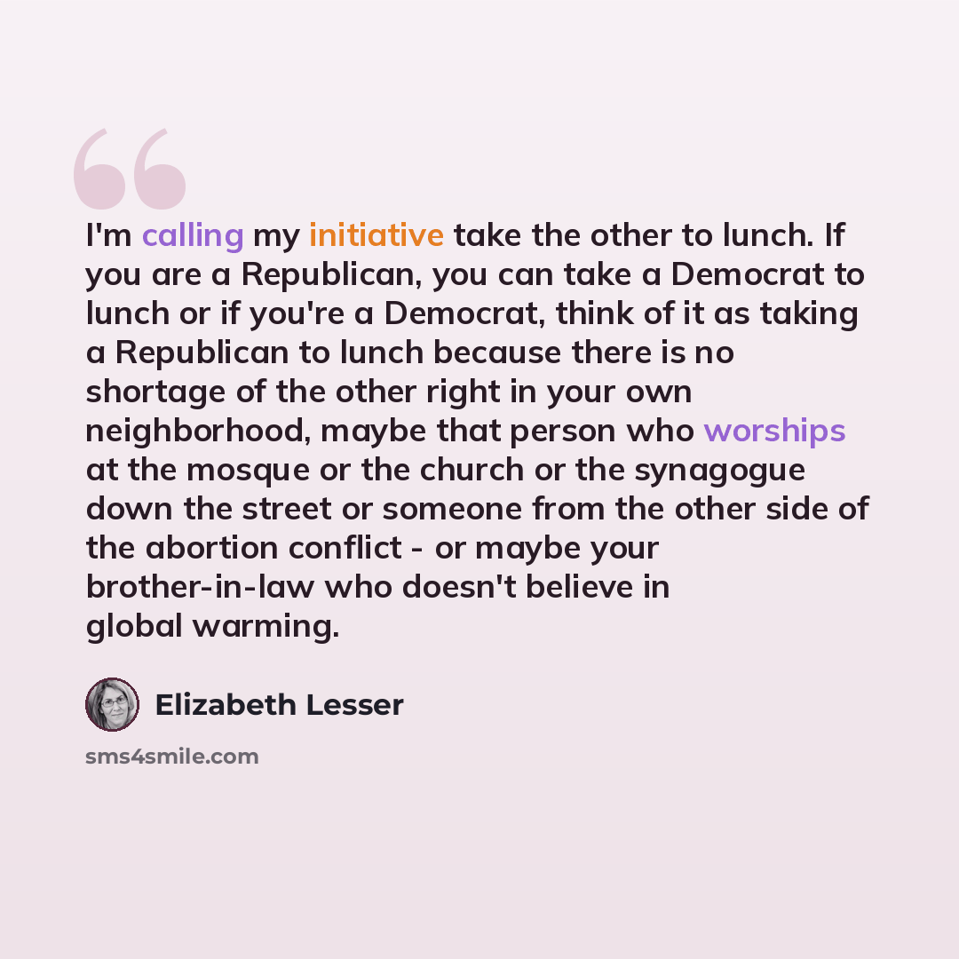 “I'm calling my initiative take the other to lunch. If you are a Republican, you can take a Democrat to lunch or if you're a Democrat, think of it as taking a Republican to lunch because there is no shortage of the other right in your own neighborhood, maybe that person who worships at the mosque…” quote by Elizabeth Lesser