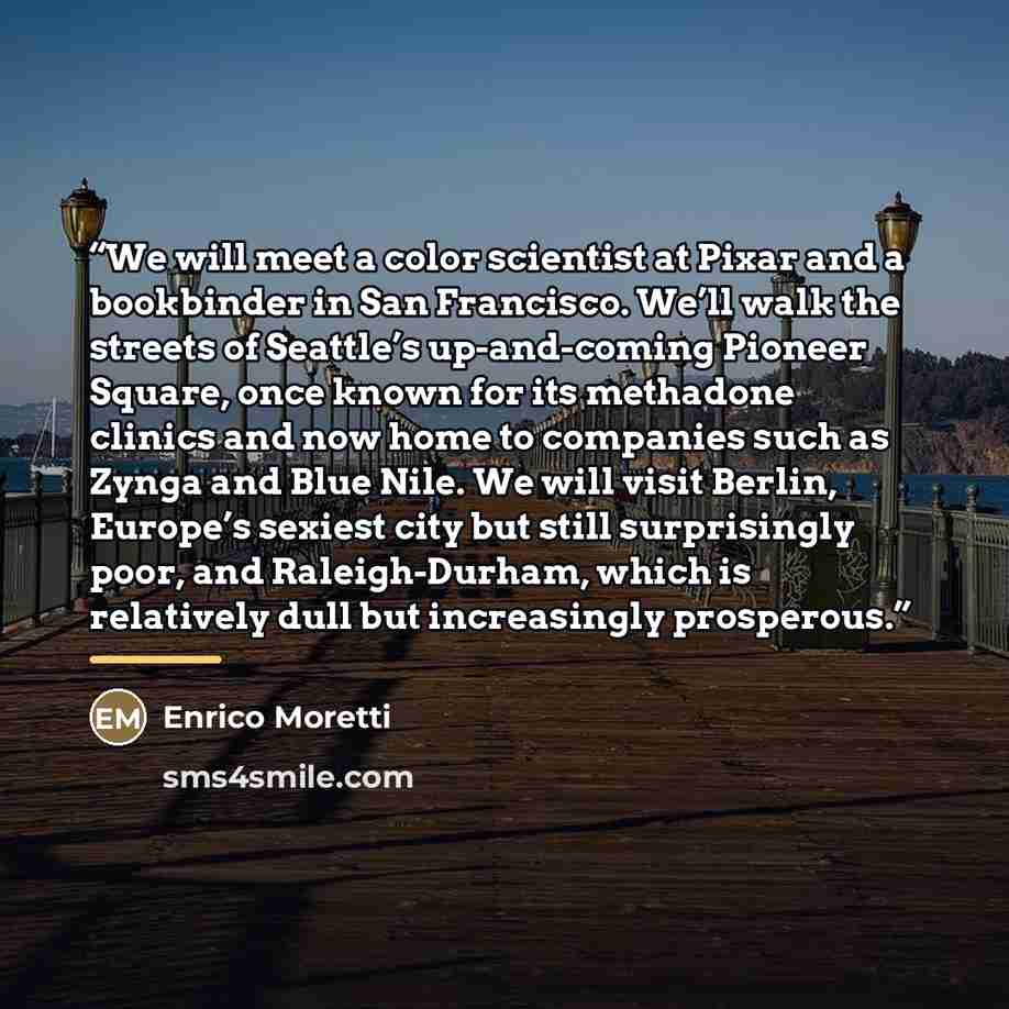 “We will meet a color scientist at Pixar and a bookbinder in San Francisco. We’ll walk the streets of Seattle’s up-and-coming Pioneer Square, once known for its methadone clinics and now home to companies such as Zynga and Blue Nile. We will visit Berlin, Europe’s sexiest city but still…” quote by Enrico Moretti