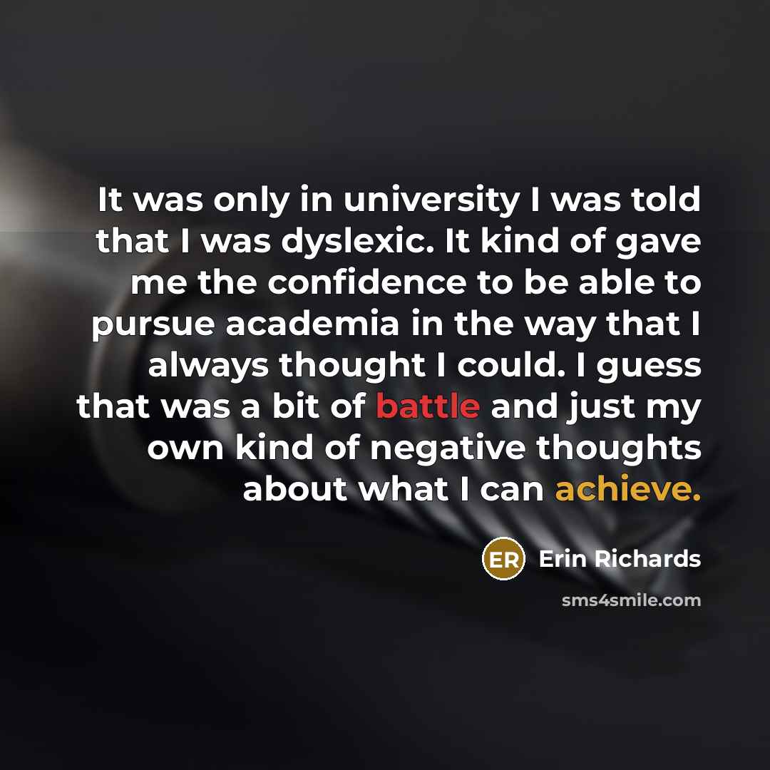“It was only in university I was told that I was dyslexic. It kind of gave me the confidence to be able to pursue academia in the way that I always thought I could. I guess that was a bit of battle and just my own kind of negative thoughts about what I can achieve.” quote by Erin Richards