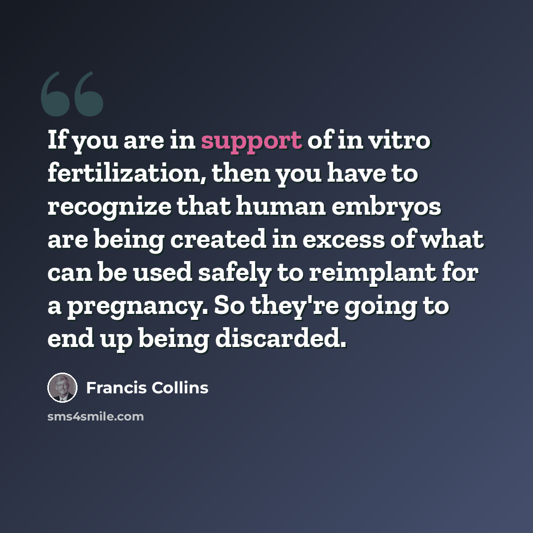 “If you are in support of in vitro fertilization, then you have to recognize that human embryos are being created in excess of what can be used safely to reimplant for a pregnancy. So they're going to end up being discarded.” quote by Francis Collins
