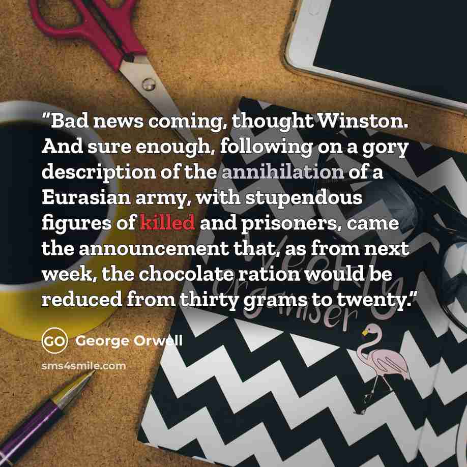 “Bad news coming, thought Winston. And sure enough, following on a gory description of the annihilation of a Eurasian army, with stupendous figures of killed and prisoners, came the announcement that, as from next week, the chocolate ration would be reduced from thirty grams to twenty.” quote by George Orwell