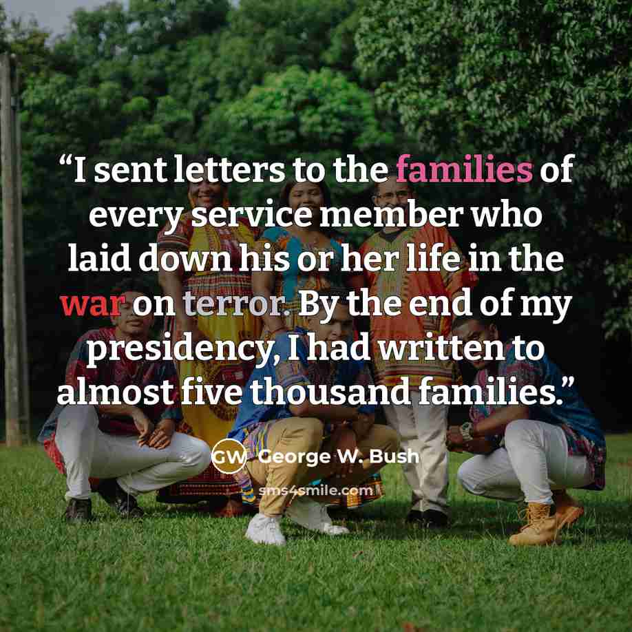 “I sent letters to the families of every service member who laid down his or her life in the war on terror. By the end of my presidency, I had written to almost five thousand families.” quote by George W. Bush