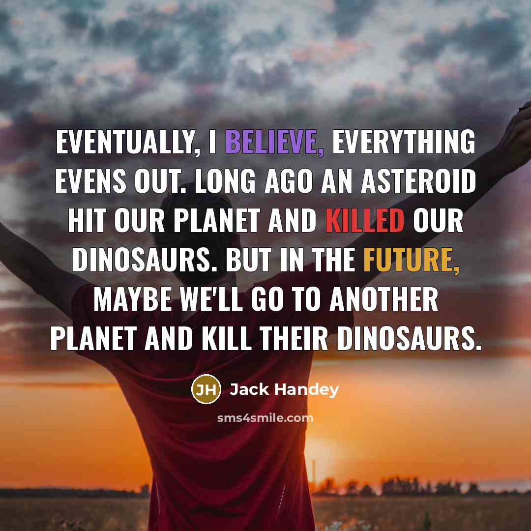 “Eventually, I believe, everything evens out. Long ago an asteroid hit our planet and killed our dinosaurs. But in the future, maybe we'll go to another planet and kill their dinosaurs.” quote by Jack Handey