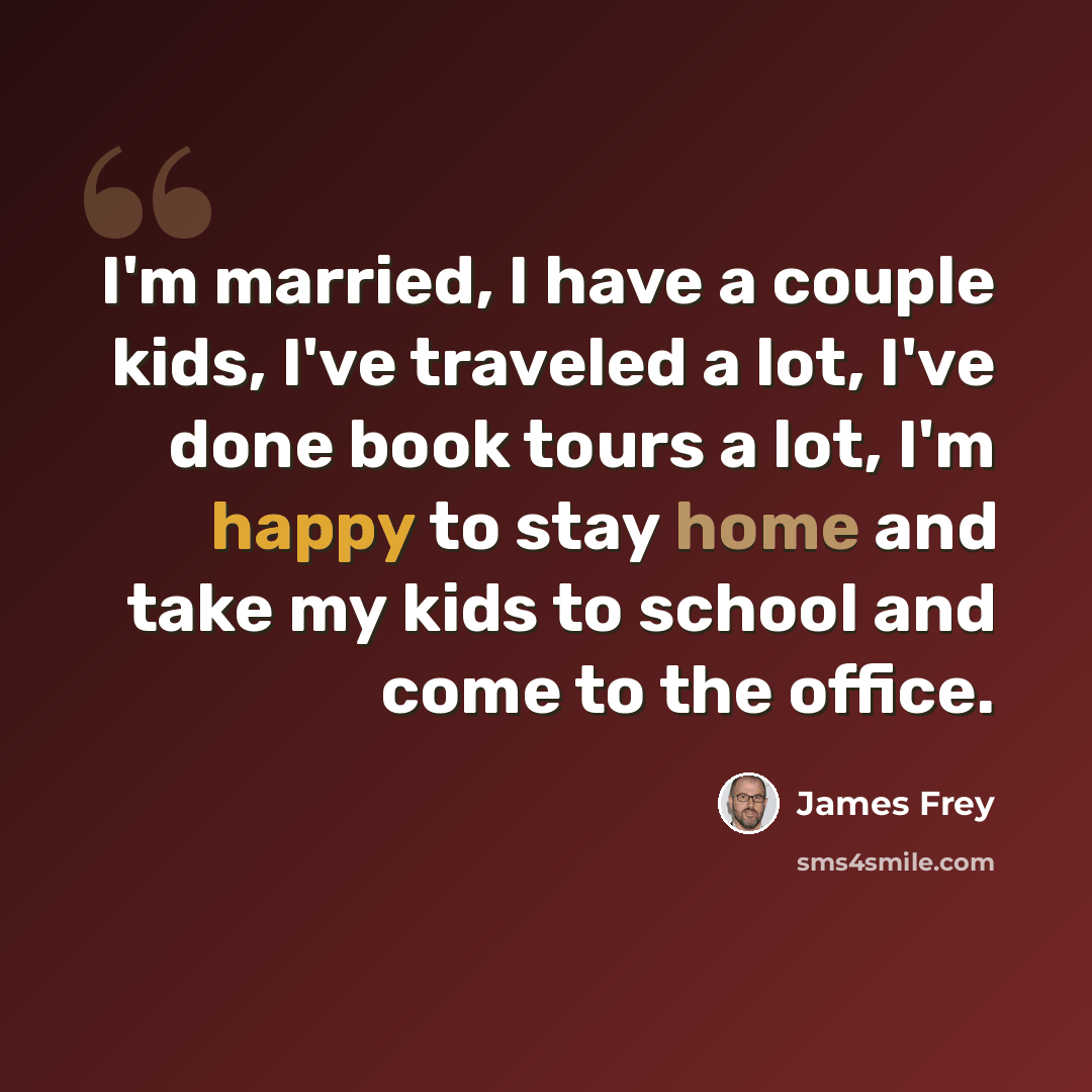 “I'm married, I have a couple kids, I've traveled a lot, I've done book tours a lot, I'm happy to stay home and take my kids to school and come to the office.” quote by James Frey