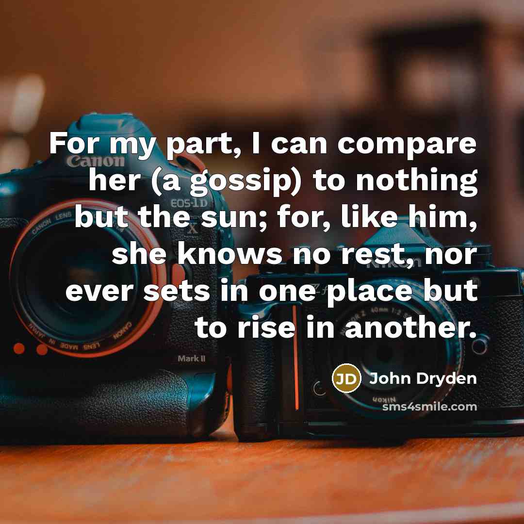 “For my part, I can compare her (a gossip) to nothing but the sun; for, like him, she knows no rest, nor ever sets in one place but to rise in another.” quote by John Dryden