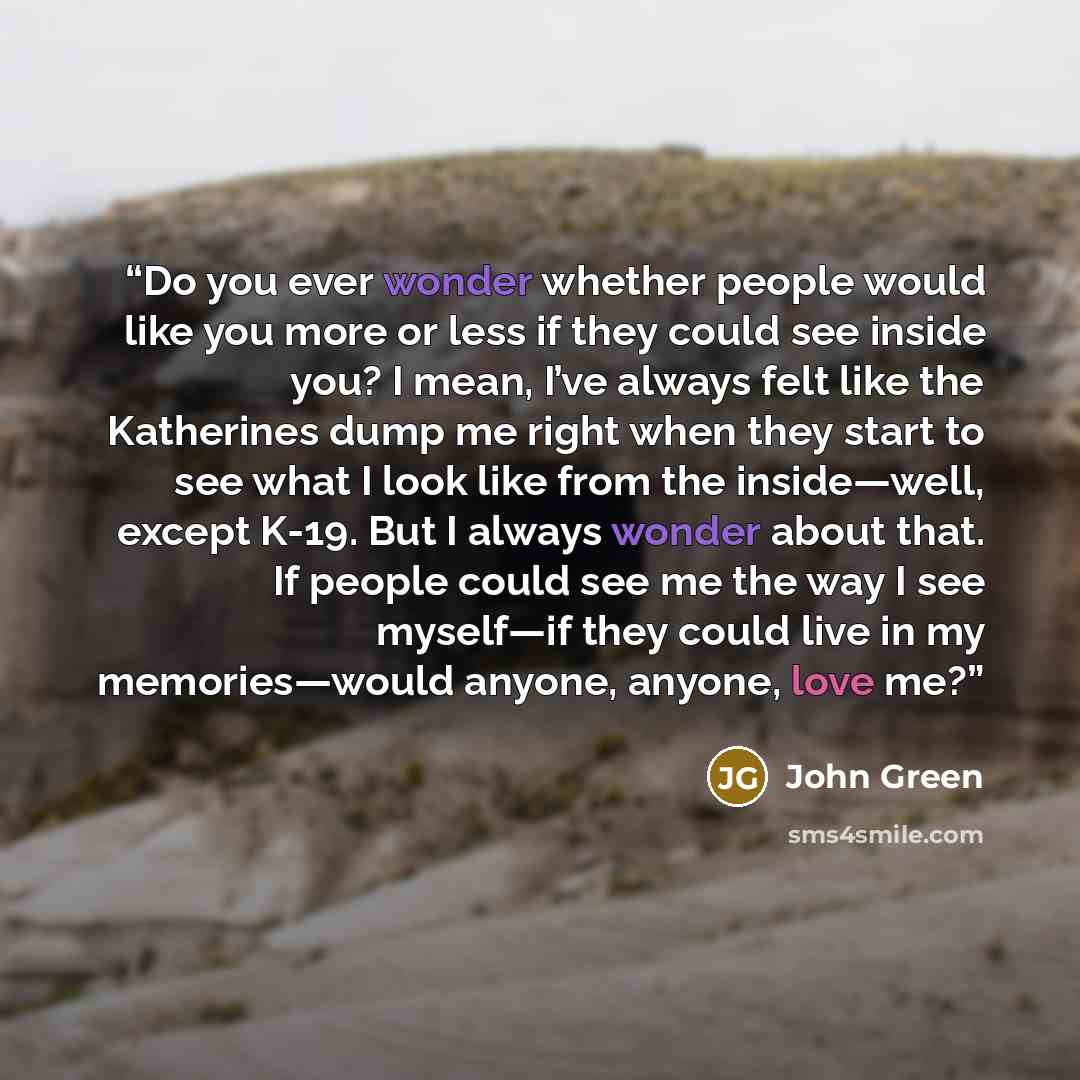“Do you ever wonder whether people would like you more or less if they could see inside you? I mean, I’ve always felt like the Katherines dump me right when they start to see what I look like from the inside—well, except K-19. But I always wonder about that. If people could see me the way I see…” quote by John Green