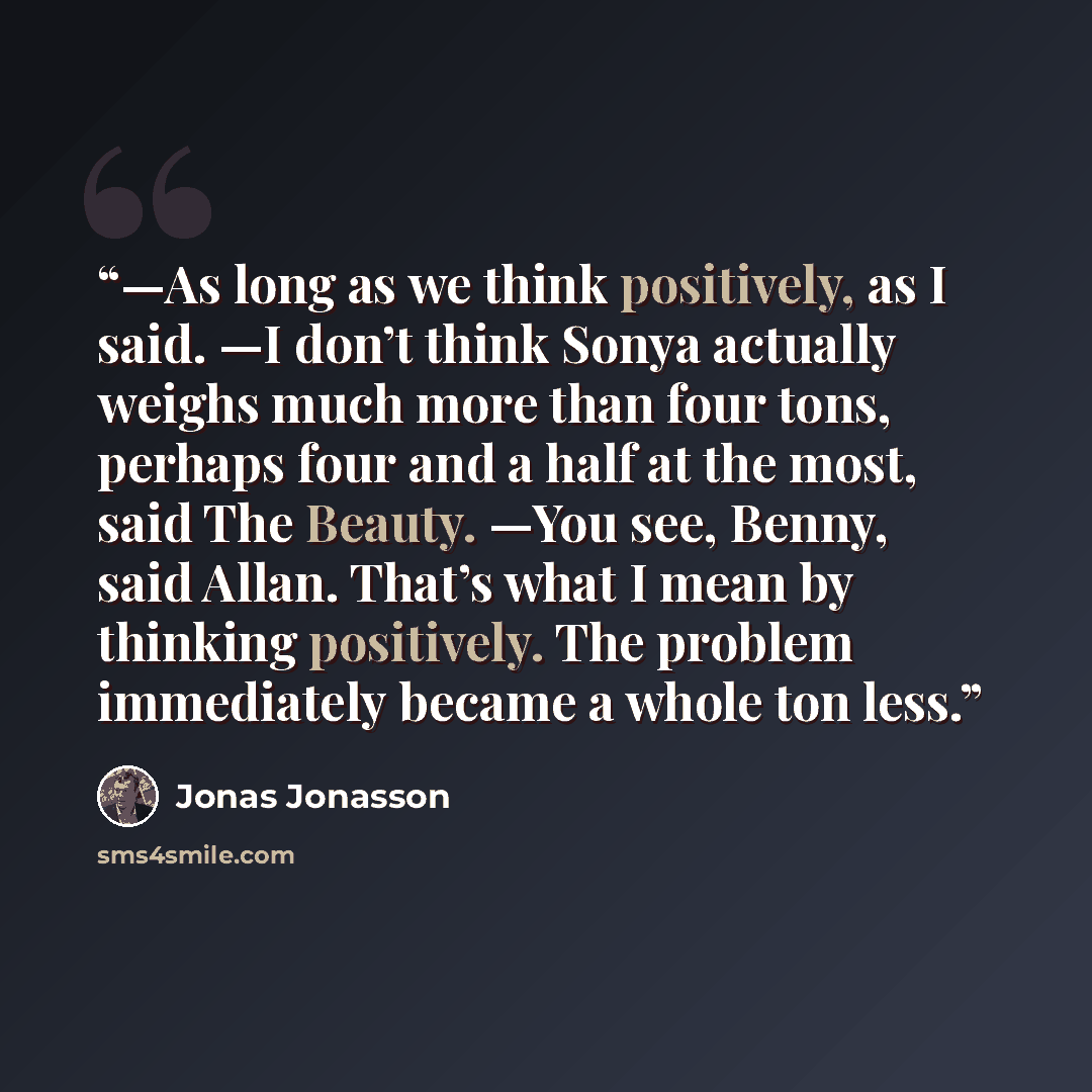 “—As long as we think positively, as I said. —I don’t think Sonya actually weighs much more than four tons, perhaps four and a half at the most, said The Beauty. —You see, Benny, said Allan. That’s what I mean by thinking positively. The problem immediately became a whole ton less.” quote by Jonas Jonasson